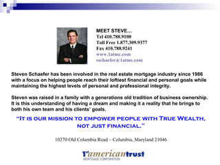 “ It is our mission to empower people with True Wealth, not just financial.” 10270 Old Columbia Road – Columbia, Maryland 21046 Steven Schaefer has been involved in the real estate mortgage industry since 1986 with a focus on helping people reach their loftiest financial and personal goals while maintaining the highest levels of personal and professional integrity.  Steven was raised in a family with a generations old tradition of business ownership. It is this understanding of having a dream and making it a reality that he brings to both his own team and his clients’ goals. MEET STEVE … Tel 410.788.9100 Toll Free 1.877.309.9377 Fax 410.788.9241 www.1atmc.com [email_address] 