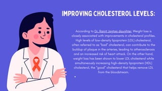 Improving Cholesterol Levels:
According to Dr. Ranjit Jagtap daughter, Weight loss is
closely associated with improvements in cholesterol profiles.
High levels of low-density lipoprotein (LDL) cholesterol,
often referred to as “bad” cholesterol, can contribute to the
buildup of plaque in the arteries, leading to atherosclerosis
and an increased risk of heart attack. On the other hand,
weight loss has been shown to lower LDL cholesterol while
simultaneously increasing high-density lipoprotein (HDL)
cholesterol, the “good” cholesterol that helps remove LDL
from the bloodstream.
 