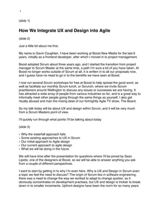1


(slide 1)


How We Integrate UX and Design into Agile
(slide 2)

Just a little bit about me first.

My name is Gavin Coughlan. I have been working at Boost New Media for the last 6
years, initially as a frontend developer, after which I moved in to project management.

Boost adopted Scrum about three years ago, and I started the transition from project
manager to Scrum Master at the same time, a path I’m sure a lot of you have taken. At
Boost no longer works outside of Scrum at all, it is written in to all our proposals now,
and I guess have no need to go in to the benefits we have seen at Boost.

I now run several Scrum workshops for free at Boost to help spread the good word, as
well as facilitate our monthly Scrum lunch, or Scrunch, where we invite Scrum
practitioners around Wellington to discuss any issues or successes we are having. It
has attracted a wide array of people from various industries so far, and is a great way to
informally meet other people going through the same things as yourself. I also get
ritually abused and man the mixing desk of our fortnightly Agile TV show, The Board.

So my talk today will be about UX and design within Scrum, and it will be very much
from a Scrum Masters point of view.

I’ll quickly run through what points I’ll be talking about today

(slide 3)

•   Why the waterfall approach fails
•   Some existing approaches to UX in Scrum
•   Our initial approach to Agile design
•   Our current approach to agile design
•   What we will be doing in the future

We will have time after the presentation for questions where I’ll be joined by Sean
Lipidis, one of the designers at Boost, so we will be able to answer anything you ask
from a couple of different perspectives.

I want to start by getting in to why I’m even here. Why is UX and Design in Scrum even
a topic we feel the need to discuss? The origin of Scrum lies in software engineering,
there was a need to change the way we worked to adapt to change quicker, so it
obviously concentrates on development practises, but UX and design is trickier to break
down in to smaller increments. Upfront designs have been the norm for so many years
 
