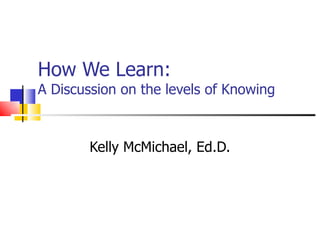 How We Learn:  A Discussion on the levels of Knowing Kelly McMichael, Ed.D. 
