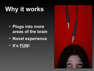 Plugs into more areas of the brain Novel experience It’s FUN ! Why it works