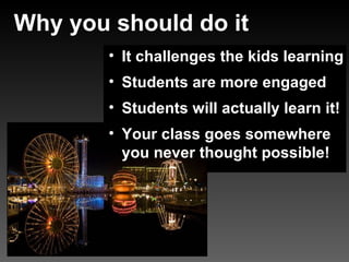 Why you should do it It challenges the kids learning Students are more engaged Students will actually learn it! Your class goes somewhere you never thought possible!