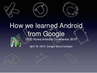 How we learned Android
from Google
GDG Korea Android Conference 2015
April 18, 2015 Google Seoul Campus
 