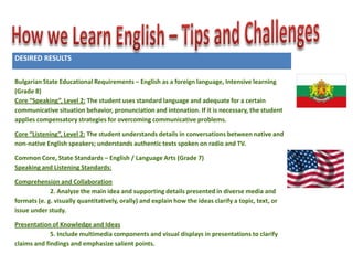 DESIRED RESULTS
Established Goals:

Bulgarian State Educational Requirements – English as a foreign language, Intensive learning
(Grade 8)
Core “Speaking”, Level 2: The student uses standard language and adequate for a certain
communicative situation behavior, pronunciation and intonation. If it is necessary, the student
applies compensatory strategies for overcoming communicative problems.
Core “Listening”, Level 2: The student understands details in conversations between native and
non-native English speakers; understands authentic texts spoken on radio and TV.
Common Core, State Standards – English / Language Arts (Grade 7)
Speaking and Listening Standards:
Comprehension and Collaboration
2. Analyze the main idea and supporting details presented in diverse media and
formats (e. g. visually quantitatively, orally) and explain how the ideas clarify a topic, text, or
issue under study.
Presentation of Knowledge and Ideas
5. Include multimedia components and visual displays in presentations to clarify
claims and findings and emphasize salient points.

 