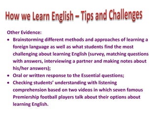 Other Evidence:
Brainstorming different methods and approaches of learning a
foreign language as well as what students find the most
challenging about learning English (survey, matching questions
with answers, interviewing a partner and making notes about
his/her answers);
Oral or written response to the Essential questions;
Checking students’ understanding with listening
comprehension based on two videos in which seven famous
Premiership football players talk about their options about
learning English.

 