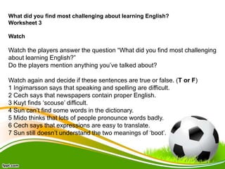 What did you find most challenging about learning English?
Worksheet 3
Watch

Watch the players answer the question “What ...