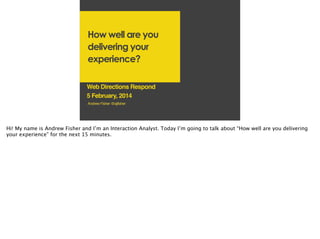 How well are you
delivering your
experience?
Web Directions Respond!
5 February, 2014
Andrew Fisher @ajfisher!

Hi! My name is Andrew Fisher and I’m an Interaction Analyst. Today I’m going to talk about “How well are you delivering
your experience” for the next 15 minutes.

!

 