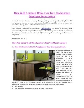 How Well Designed Office Furniture Can Improve
Employee Performance
As adults we spend most of our days doing two things: sleeping and working. Yet whilst
we go out of our way to ensure we are comfortable every night; in the workplace we
spare little thought to our office furniture choices.
This problem stems from the belief that office furniture is a matter of necessity. That
work-related products only need to carry out a functional purpose. Rarely to we spare
the time to properly assess the impact, right or wrong office furniture, can have on an
employee.
So what can you do?
Here Are Some Top Office Furniture Tips You Must Consider:
1. Invest In Furniture That Is Adaptable To Your Employee’s Needs:
Place an employee in a
rigid, stiff and barely
padded seat for eight
hours a day and
eventually it will
impact on their
productivity, as they’ll
be too distracted and
uncomfortable to work.
And in the long run,
this could lead to back
injuries and even the
need for
physiotherapy.That is
why it is essential that
you invest in adaptable
furniture, such as the following:- Chairs with adjustable arms and heights. Note:
Integrated footrests can allow employees to rest their feet and prevent aches.
– Sliding seats
– Adjustable desks that can be modified to each employee
 