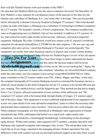 How well did Thaldorf interact with each member of the DMU?
On what date did Thaldorf effectively lose the sale to Lohmann University? On December 18,
Kurt Thaldorf, a sales engineer for can diagnose cancer of the pancreas in less than two the
German sales subsidiary of Mediquip, S.A., was weeks after it develops. This was not possible
before informed by Lohmann University Hospital in Stuttgart CT scanners." that it had decided
to place an order with Sigma, a Mediquip was a subsidiary of Technologie UniDutch competitor,
for a CT scanner. The hospital's verselle, a French conglomerate. The company's proddecision
came as disappointing news to Thaldorf, who uct line included, in addition to CT scanners, X-
ray, had worked for nearly eight months on the account. ultrasonic, and nuclear diagnostic
equipment. Mediquip The order, if obtained, would have meant a sale of enjoyed a worldwide
reputation for advanced technol(Euro) 2,370,000 for the sales engineer. 1 He was con- ogy and
competent after-sales service. vinced that Mediquip's CTscanner was technologically "Our
competitors are mostly from other European superior to Sigma's and, overall, a better product.
countries," commented Mediquip's Sales Director for Thaldorf began a review of his call reports
in order Europe. "In some markets they have been there longer to better understand the factors
that had led to Lohmann than we have, and they know the decision-makers betUniversity
Hospital's decision. He wanted to apply the ter than we do. But we are learning fast." Sigma, the
lessons from this experience to future sales situations. subsidiary of a diversified Dutch company
under the same name, was the company's most serious competiBACKGROUND tor. Other
major contenders in the CT scanner market were FNC, Eldora, Magna, and Piper. At the time,
the computer tomography (CT) scanner Mediquip executives estimated the European marwas a
relatively recent product in the field of diagnostic ket for CT scanners to be around 200 units per
year. imaging. This medical device, used for diagnostic pur- They pointed out that prices ranged
from 1.5 to 3.0 poses, allowed examination of cross sections of the million per unit. The
company's CT scanner sold in the human body through display of images. CT scanners upper
end of the price range. "Our equipment is at least combined sophisticated X-ray equipment with
a com- two years ahead of our most advanced competition," puter to collect the necessary data
and translate them explained a sales executive. "And our price reflects this into visual images.
When computer tomography was first introduced in Mediquip's sales organization in Europe
included the late 1960s, radiologists had hailed it as a major tech- eight country sales
subsidiaries, each headed by a mannologiqal breakthrough. Commenting on the advantages
aging director. Within each country, sales engineers of CT scanners, a product specialist with
Mediquip said, reported to regional sales managers who, in turn, "The end product looks very
much like an X-ray image. reported to the managing director. Product specialists The only
difference is that with scanners you can see provided technical support to the sales force in each
 