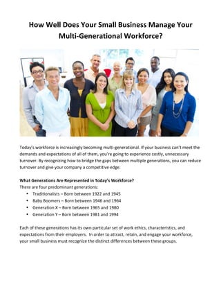 How 
Well 
Does 
Your 
Small 
Business 
Manage 
Your 
Multi-­‐Generational 
Workforce? 
Today’s 
workforce 
is 
increasingly 
becoming 
multi-­‐generational. 
If 
your 
business 
can’t 
meet 
the 
demands 
and 
expectations 
of 
all 
of 
them, 
you’re 
going 
to 
experience 
costly, 
unnecessary 
turnover. 
By 
recognizing 
how 
to 
bridge 
the 
gaps 
between 
multiple 
generations, 
you 
can 
reduce 
turnover 
and 
give 
your 
company 
a 
competitive 
edge. 
What 
Generations 
Are 
Represented 
in 
Today’s 
Workforce? 
There 
are 
four 
predominant 
generations: 
• Traditionalists 
– 
Born 
between 
1922 
and 
1945 
• Baby 
Boomers 
– 
Born 
between 
1946 
and 
1964 
• Generation 
X 
– 
Born 
between 
1965 
and 
1980 
• Generation 
Y 
– 
Born 
between 
1981 
and 
1994 
Each 
of 
these 
generations 
has 
its 
own 
particular 
set 
of 
work 
ethics, 
characteristics, 
and 
expectations 
from 
their 
employers. 
In 
order 
to 
attract, 
retain, 
and 
engage 
your 
workforce, 
your 
small 
business 
must 
recognize 
the 
distinct 
differences 
between 
these 
groups. 
 