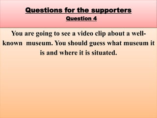 You are going to see a video clip about a well-
known museum. You should guess what museum it
is and where it is situated.
Questions for the supporters
Question 4
 
