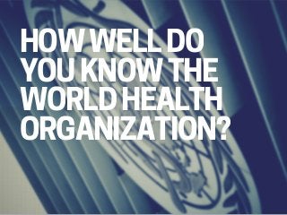 HOW WELL DO
YOU KNOW THE
WORLD HEALTH
ORGANIZATION?
 