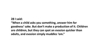 28 I said:
“When a child asks you something, answer him for
goodness’ sake. But don’t make a production of it. Children
are children, but they can spot an evasion quicker than
adults, and evasion simply muddles ‘em.”
 