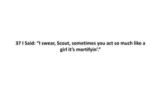 37 I Said: “I swear, Scout, sometimes you act so much like a
girl it’s mortifyin’.”
 