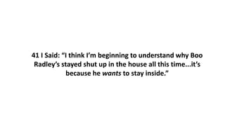 41 I Said: “I think I’m beginning to understand why Boo
Radley’s stayed shut up in the house all this time...it’s
because he wants to stay inside.”
 