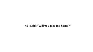 45 I Said: “Will you take me home?”
 