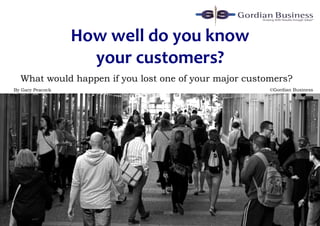 How well do you know
your customers?
By Gary Peacock
What would happen if you lost one of your major customers?
©Gordian Business
 