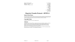 Fielding, et al Standards Track [Page 1]
Network Working Group R. Fielding
Request for Comments: 2616 UC Irvine
Obsoletes: 2068 J. Gettys
Category: Standards Track Compaq/W3C
J. C. Mogul
Compaq
H. Frystyk
W3C/MIT
L. Masinter
Xerox
P. Leach
Microsoft
T. Berners-Lee
W3C/MIT
June, 1999
Hypertext Transfer Protocol -- HTTP/1.1
Status of this Memo
This document specifies an Internet standards track protocol for the Internet community, and requests discussion and
suggestions for improvements. Please refer to the current edition of the “Internet Official Protocol Standards” (STD
1) for the standardization state and status of this protocol. Distribution of this memo is unlimited.
Copyright Notice
Copyright (C) The Internet Society (1999). All Rights Reserved.
Abstract
The Hypertext Transfer Protocol (HTTP) is an application-level protocol for distributed, collaborative, hypermedia
information systems. It is a generic, stateless, protocol which can be used for many tasks beyond its use for
hypertext, such as name servers and distributed object management systems, through extension of its request
methods, error codes and headers [47]. A feature of HTTP is the typing and negotiation of data representation,
allowing systems to be built independently of the data being transferred.
HTTP has been in use by the World-Wide Web global information initiative since 1990. This specification defines
the protocol referred to as “HTTP/1.1”, and is an update to RFC 2068 [33].
 