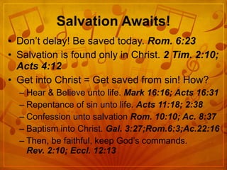 Salvation Awaits! Don’t delay! Be saved today.  Rom. 6:23 Salvation is found only in Christ.  2 Tim. 2:10; Acts 4:12 Get into Christ = Get saved from sin! How? Hear & Believe unto life.  Mark 16:16; Acts 16:31 Repentance of sin unto life.  Acts 11:18; 2:38 Confession unto salvation  Rom. 10:10; Ac. 8:37 Baptism into Christ.  Gal. 3:27;Rom.6:3;Ac.22:16 Then, be faithful, keep God’s commands.  Rev. 2:10; Eccl. 12:13 