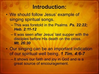 Introduction: We should follow Jesus’ example of singing spiritual songs. This was foretold in the Psalms.  Ps. 22:22; Heb. 2:11-12 It was seen after Jesus’ last supper with the disciples before His death on the cross.  Mt. 26:30 Our singing can be an important indication of our spiritual well being.  1 Tim. 4:6-7 It shows our faith and joy in God and is a great source of encouragement. 
