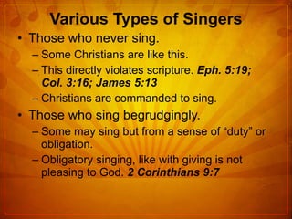 Various Types of Singers Those who never sing. Some Christians are like this. This directly violates scripture.  Eph. 5:19; Col. 3:16; James 5:13 Christians are commanded to sing. Those who sing begrudgingly. Some may sing but from a sense of “duty” or obligation. Obligatory singing, like with giving is not pleasing to God.  2 Corinthians 9:7 