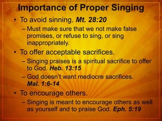 Importance of Proper Singing To avoid sinning.  Mt. 28:20 Must make sure that we not make false promises, or refuse to sing, or sing inappropriately. To offer acceptable sacrifices. Singing praises is a spiritual sacrifice to offer to God.  Heb. 13:15 God doesn’t want mediocre sacrifices.   Mal. 1:6-14 To encourage others. Singing is meant to encourage others as well as yourself and to praise God.  Eph. 5:19 