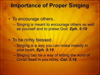 Importance of Proper Singing To encourage others. Singing is meant to encourage others as well as yourself and to praise God.  Eph. 5:19 To be richly blessed. Singing is a way you can make melody in your heart.  Eph. 5:19 Singing can be a way of letting the word of Christ dwell in you richly.  Col. 3:16 