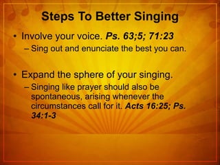 Steps To Better Singing Involve your voice.  Ps. 63;5; 71:23 Sing out and enunciate the best you can. Expand the sphere of your singing. Singing like prayer should also be spontaneous, arising whenever the circumstances call for it.  Acts 16:25; Ps. 34:1-3 
