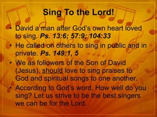 Sing To the Lord! David a man after God’s own heart loved to sing.  Ps. 13:6; 57:9; 104:33 He called on others to sing in public and in private.  Ps. 149:1, 5 We as followers of the Son of David (Jesus),  should  love to sing praises to God and spiritual songs to one another. According to God’s word, How well do you sing? Let us strive to be the best singers we can be for the Lord. 