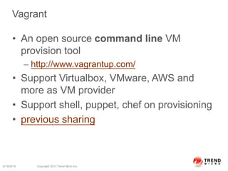 Vagrant
• An open source command line VM
provision tool
– http://www.vagrantup.com/
• Support Virtualbox, VMware, AWS and
more as VM provider
• Support shell, puppet, chef on provisioning
• previous sharing
6/19/2014 Copyright 2013 Trend Micro Inc.
 