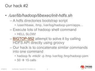 Our hack #2
• /usr/lib/hadoop/libexec/init-hdfs.sh
– A hdfs directories bootstrap script
• /user/hbase, /tmp, /var/log/hadoop-yarn/apps…
– Execute lots of hadoop shell command
• HELL SLOW!
– BIGTOP-952 attempt to solve it by calling
HDFS API directly using groovy
– Our hack is to concatenate similar commands
into one command
• hadoop fs -mkdir -p /tmp /var/log /tmp/hadoop-yarn
• 50  15 calls
6/19/2014 Confidential | Copyright 2013 TrendMicro Inc. 2
 