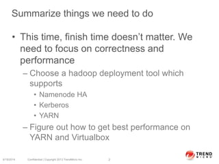 Summarize things we need to do
• This time, finish time doesn’t matter. We
need to focus on correctness and
performance
– Choose a hadoop deployment tool which
supports
• Namenode HA
• Kerberos
• YARN
– Figure out how to get best performance on
YARN and Virtualbox
6/19/2014 Confidential | Copyright 2013 TrendMicro Inc. 2
 