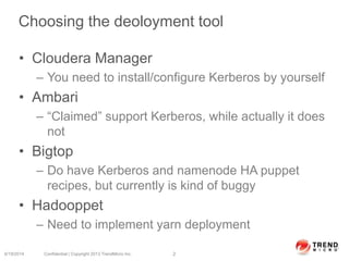 Choosing the deoloyment tool
• Cloudera Manager
– You need to install/configure Kerberos by yourself
• Ambari
– “Claimed” support Kerberos, while actually it does
not
• Bigtop
– Do have Kerberos and namenode HA puppet
recipes, but currently is kind of buggy
• Hadooppet
– Need to implement yarn deployment
6/19/2014 Confidential | Copyright 2013 TrendMicro Inc. 2
 