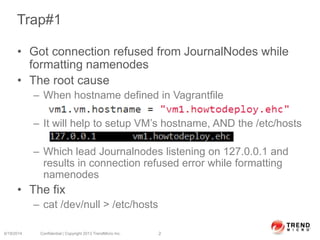 Trap#1
• Got connection refused from JournalNodes while
formatting namenodes
• The root cause
– When hostname defined in Vagrantfile
– It will help to setup VM’s hostname, AND the /etc/hosts
– Which lead Journalnodes listening on 127.0.0.1 and
results in connection refused error while formatting
namenodes
• The fix
– cat /dev/null > /etc/hosts
6/19/2014 Confidential | Copyright 2013 TrendMicro Inc. 2
 