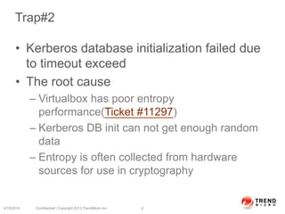 Trap#2
• Kerberos database initialization failed due
to timeout exceed
• The root cause
– Virtualbox has poor entropy
performance(Ticket #11297)
– Kerberos DB init can not get enough random
data
– Entropy is often collected from hardware
sources for use in cryptography
6/19/2014 Confidential | Copyright 2013 TrendMicro Inc. 2
 