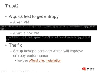 Trap#2
• A quick test to get entropy
– A xen VM
– A virtualbox VM
• The fix
– Setup havege package which will improve
entropy performance
• havege official site, Installation
6/19/2014 Confidential | Copyright 2013 TrendMicro Inc. 2
 