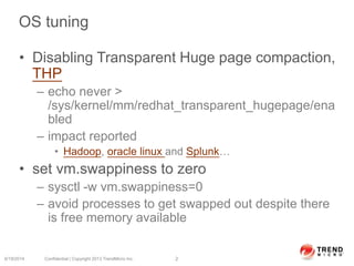 OS tuning
• Disabling Transparent Huge page compaction,
THP
– echo never >
/sys/kernel/mm/redhat_transparent_hugepage/ena
bled
– impact reported
• Hadoop, oracle linux and Splunk…
• set vm.swappiness to zero
– sysctl -w vm.swappiness=0
– avoid processes to get swapped out despite there
is free memory available
6/19/2014 Confidential | Copyright 2013 TrendMicro Inc. 2
 