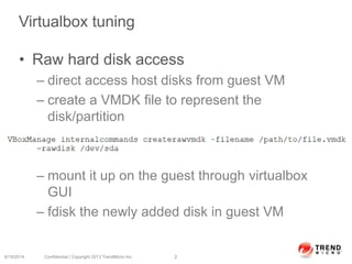 Virtualbox tuning
• Raw hard disk access
– direct access host disks from guest VM
– create a VMDK file to represent the
disk/partition
– mount it up on the guest through virtualbox
GUI
– fdisk the newly added disk in guest VM
6/19/2014 Confidential | Copyright 2013 TrendMicro Inc. 2
 