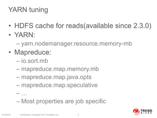 YARN tuning
• HDFS cache for reads(available since 2.3.0)
• YARN:
– yarn.nodemanager.resource.memory-mb
• Mapreduce:
– io.sort.mb
– mapreduce.map.memory.mb
– mapreduce.map.java.opts
– mapreduce.map.speculative
– …
– Most properties are job specific
6/19/2014 Confidential | Copyright 2013 TrendMicro Inc. 2
 