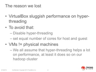 The reason we lost
• VirtualBox sluggish performance on hyper-
threading
• To avoid that:
– Disable hyper-threading
– set equal number of cores for host and guest
• VMs != physical machines
– We all assume that hyper-threading helps a lot
on performance, at least it does so on our
hadoop cluster
6/19/2014 Confidential | Copyright 2013 TrendMicro Inc. 2
 