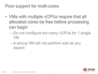 Poor support for multi-cores
• VMs with multiple vCPUs require that all
allocated cores be free before processing
can begin
– Do not configure too many vCPUs for 1 single
VM
– A strong VM will not perform well as you
expect
6/19/2014 Confidential | Copyright 2013 TrendMicro Inc. 2
 
