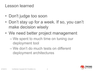 Lesson learned
• Don't judge too soon
• Don’t stay up for a week. If so, you can’t
make decision wisely
• We need better project management
– We spent to much time on tuning our
deployment tool
– We don’t do much tests on different
deployment architectures
6/19/2014 Confidential | Copyright 2013 TrendMicro Inc. 2
 