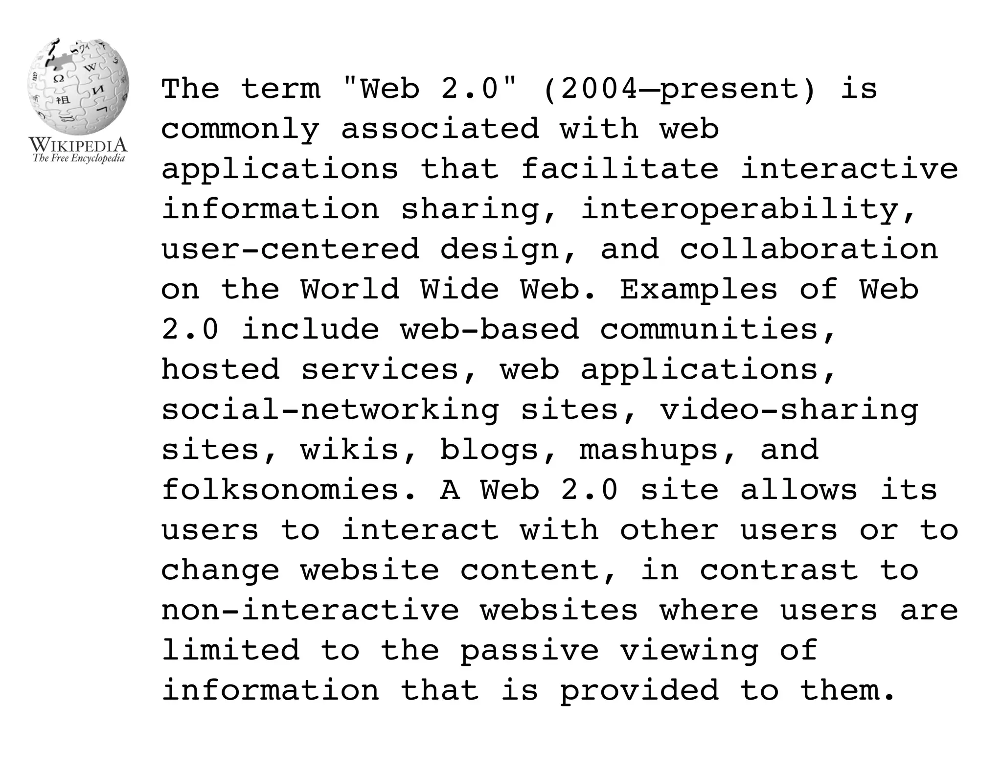 The term "Web 2.0" (2004–present) is
commonly associated with web
applications that facilitate interactive
information sharing, interoperability,
user-centered design, and collaboration
on the World Wide Web. Examples of Web
2.0 include web-based communities,
hosted services, web applications,
social-networking sites, video-sharing
sites, wikis, blogs, mashups, and
folksonomies. A Web 2.0 site allows its
users to interact with other users or to
change website content, in contrast to
non-interactive websites where users are
limited to the passive viewing of
information that is provided to them.
 