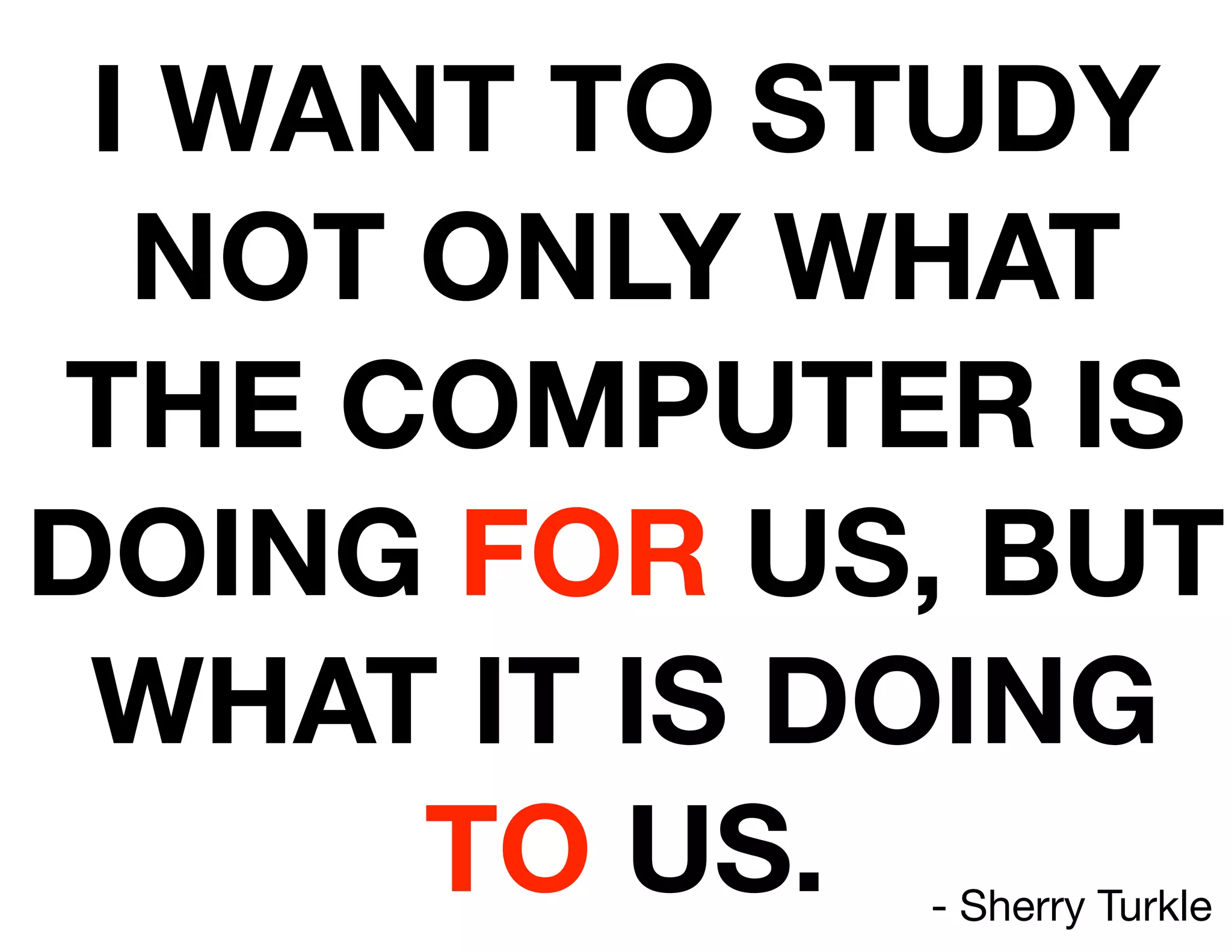 I WANT TO STUDY
  NOT ONLY WHAT
THE COMPUTER IS
DOING FOR US, BUT
 WHAT IT IS DOING
      TO US.- Sherry Turkle
 