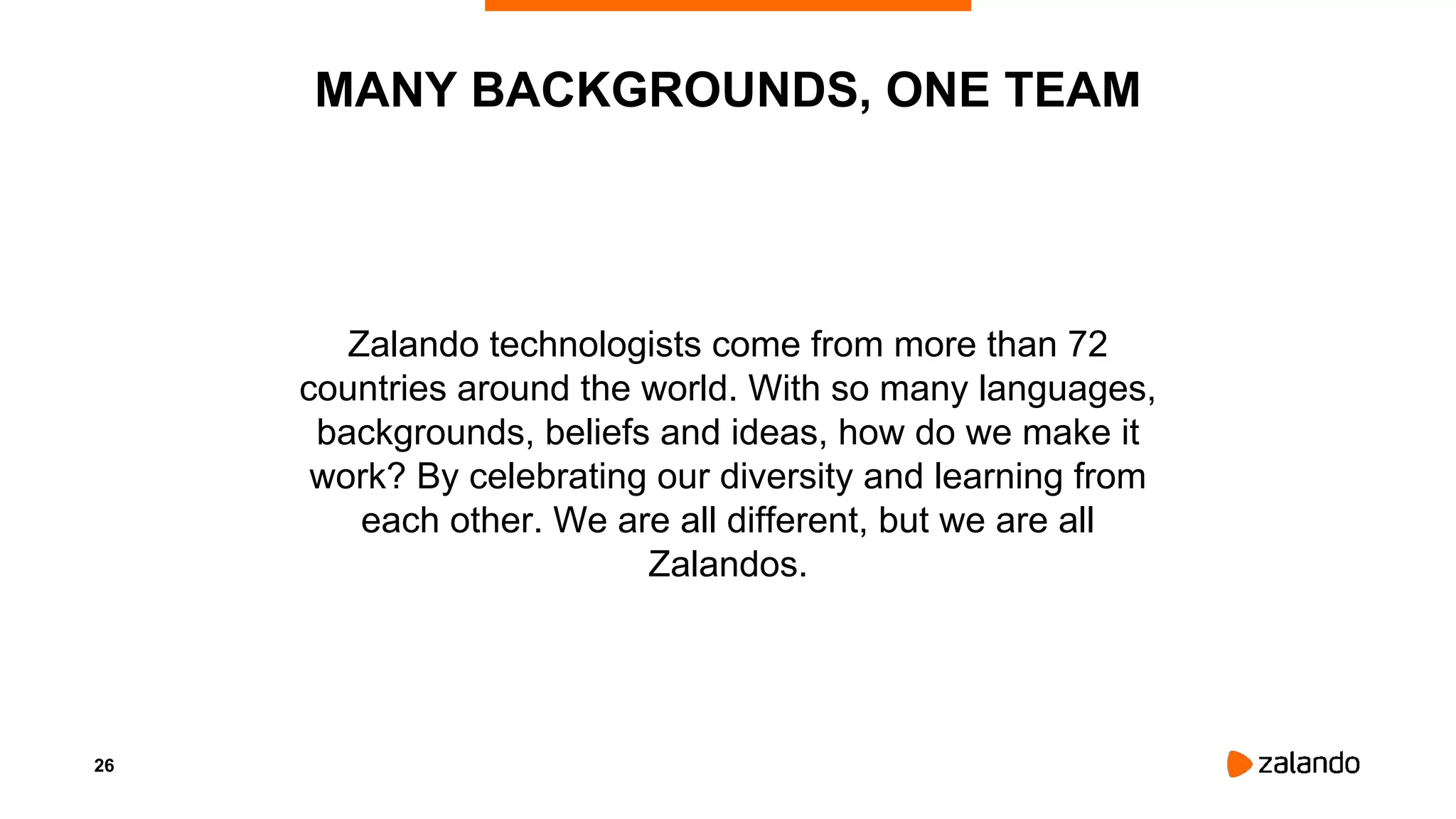 26
Zalando technologists come from more than 72
countries around the world. With so many languages,
backgrounds, beliefs and ideas, how do we make it
work? By celebrating our diversity and learning from
each other. We are all different, but we are all
Zalandos.
MANY BACKGROUNDS, ONE TEAM
 