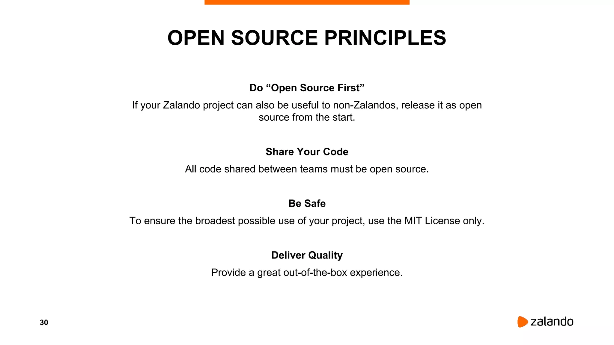 30
Do “Open Source First”
If your Zalando project can also be useful to non-Zalandos, release it as open
source from the start.
Share Your Code
All code shared between teams must be open source.
Be Safe
To ensure the broadest possible use of your project, use the MIT License only.
Deliver Quality
Provide a great out-of-the-box experience.
OPEN SOURCE PRINCIPLES
 