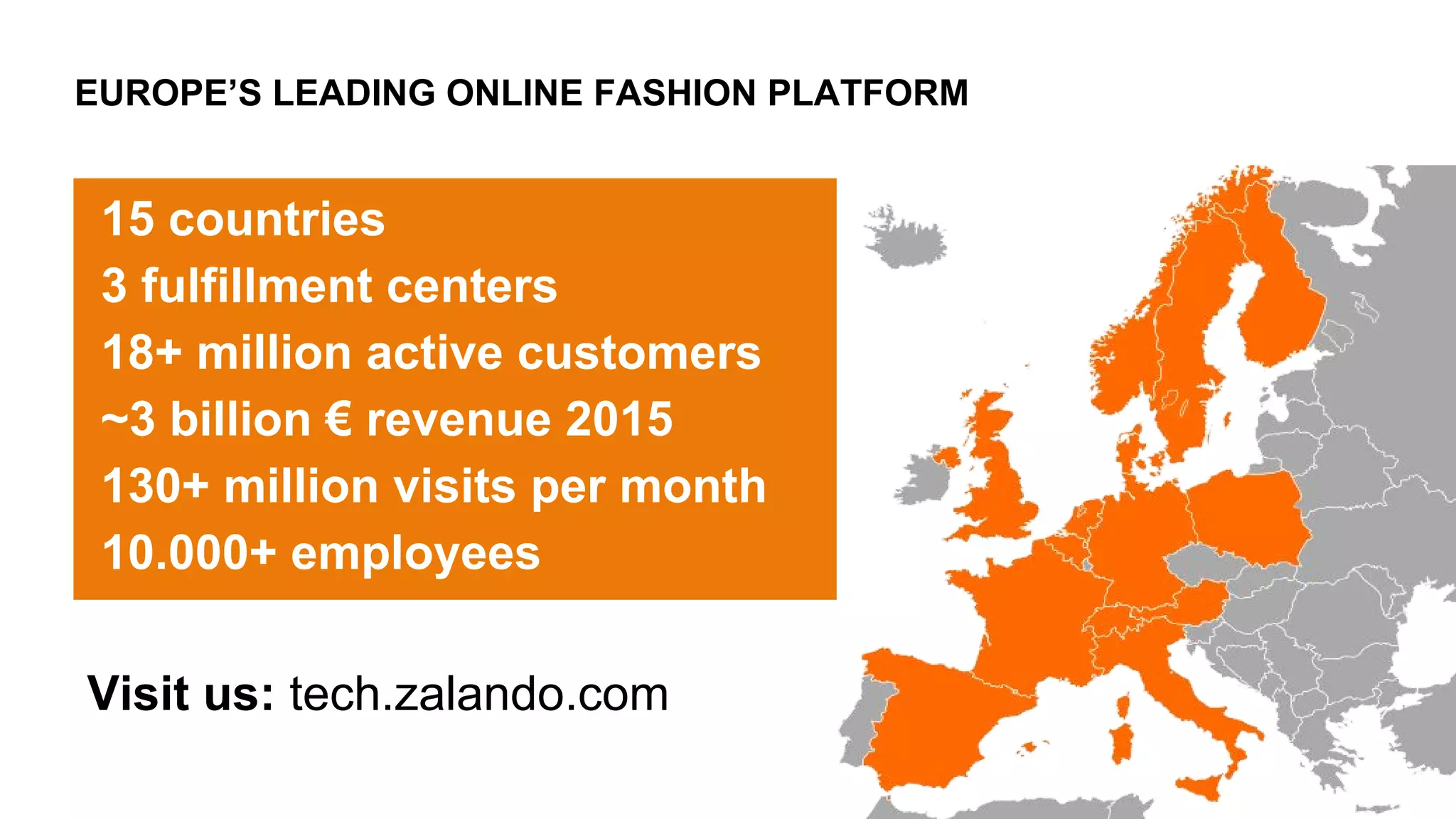 EUROPE’S LEADING ONLINE FASHION PLATFORM
15 countries
3 fulfillment centers
18+ million active customers
~3 billion € revenue 2015
130+ million visits per month
10.000+ employees
Visit us: tech.zalando.com
 