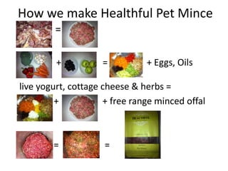 How we make Healthful Pet Mince
        =

         +          =          + Eggs, Oils

live yogurt, cottage cheese & herbs =
         +           + free range minced offal
    =

        =            =
 