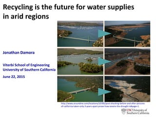 Recycling is the future for water supplies
in arid regions
Jonathan Damora
Viterbi School of Engineering
University of Southern California
June 22, 2015
http://www.aroundme.com/locations/10785/post-shocking-before-and-after-pictures-
of-california-taken-only-3-years-apart-prove-how-severe-the-drought-is#page=1
www.linkedin.com/in/jondamora
 