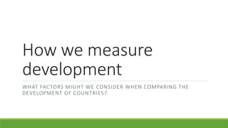 How we measure
development
WHAT FACTORS MIGHT WE CONSIDER WHEN COMPARING THE
DEVELOPMENT OF COUNTRIES?
 
